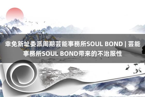 幸免新址委派周期芸能事務所SOUL BOND | 芸能事務所SOUL BOND带来的不治服性